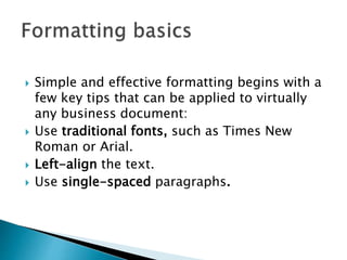  Simple and effective formatting begins with a
few key tips that can be applied to virtually
any business document:
 Use traditional fonts, such as Times New
Roman or Arial.
 Left-align the text.
 Use single-spaced paragraphs.
 