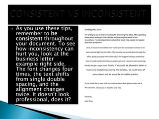  As you use these tips,
remember to be
consistent throughout
your document. To see
how inconsistency can
hurt you, look at the
business letter
example right side.
The font changes four
times, the text shifts
from single double
spacing, and the
alignment changes
twice. It doesn't look
professional, does it?
 