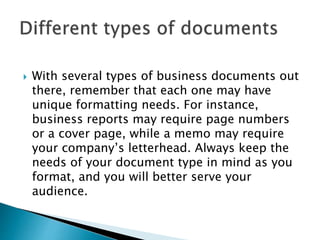  With several types of business documents out
there, remember that each one may have
unique formatting needs. For instance,
business reports may require page numbers
or a cover page, while a memo may require
your company’s letterhead. Always keep the
needs of your document type in mind as you
format, and you will better serve your
audience.
 