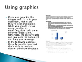  If you use graphics like
images and charts in your
document, make sure
they’re clear and legible.
While you should use as
many graphics as
necessary, don’t add them
solely for decoration.
Otherwise, the extra visuals
can take over the document
and bury your message.
 In the following example,
the only graphic is a chart
that's easy to read and
doesn't dominate the page.
 