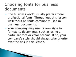  the business world usually prefers more
professional fonts. Throughout this lesson,
we'll focus on fonts commonly used in
business documents.
 Your company may use its own style to
format its documents, such as using a
particular font or color scheme. If so, your
company's style should always take priority
over the tips in this lesson.
 