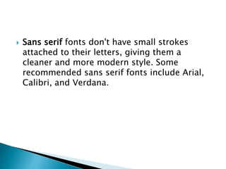  Sans serif fonts don't have small strokes
attached to their letters, giving them a
cleaner and more modern style. Some
recommended sans serif fonts include Arial,
Calibri, and Verdana.
 
