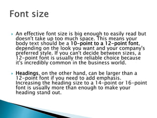  An effective font size is big enough to easily read but
doesn't take up too much space. This means your
body text should be a 10-point to a 12-point font,
depending on the look you want and your company's
preferred style. If you can't decide between sizes, a
12-point font is usually the reliable choice because
it's incredibly common in the business world.
 Headings, on the other hand, can be larger than a
12-point font if you need to add emphasis.
Increasing the heading size to a 14-point or 16-point
font is usually more than enough to make your
heading stand out.
 