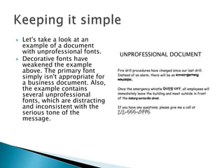  Let's take a look at an
example of a document
with unprofessional fonts.
 Decorative fonts have
weakened the example
above. The primary font
simply isn't appropriate for
a business document. Also,
the example contains
several unprofessional
fonts, which are distracting
and inconsistent with the
serious tone of the
message.
UNPROFESSIONAL DOCUMENT
 