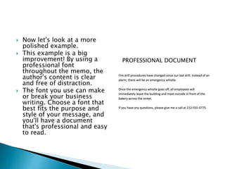  Now let's look at a more
polished example.
 This example is a big
improvement! By using a
professional font
throughout the memo, the
author's content is clear
and free of distraction.
 The font you use can make
or break your business
writing. Choose a font that
best fits the purpose and
style of your message, and
you'll have a document
that's professional and easy
to read.
PROFESSIONAL DOCUMENT
 