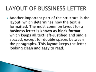  Another important part of the structure is the
layout, which determines how the text is
formatted. The most common layout for a
business letter is known as block format,
which keeps all text left-justified and single
spaced, except for double spaces between
the paragraphs. This layout keeps the letter
looking clean and easy to read.
 