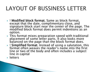 ! Modified block format. Same as block format,
except that the date, complimentary close, and
signature block start near the center of the page. The
modified block format does permit indentions as an
option.
 This format mixes preparation speed with traditional
placement of some letter parts. It also looks more
balanced on the page than the block format does.
 ! Simplified format. Instead of using a salutation, this
format often weaves the reader’s name into the first
line or two of the body and often includes a subject
line in capital
 letters
 