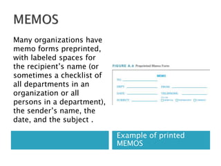 Example of printed
MEMOS
Many organizations have
memo forms preprinted,
with labeled spaces for
the recipient’s name (or
sometimes a checklist of
all departments in an
organization or all
persons in a department),
the sender’s name, the
date, and the subject .
 