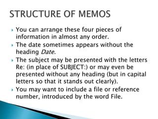  You can arrange these four pieces of
information in almost any order.
 The date sometimes appears without the
heading Date.
 The subject may be presented with the letters
Re: (in place of SUBJECT:) or may even be
presented without any heading (but in capital
letters so that it stands out clearly).
 You may want to include a file or reference
number, introduced by the word File.
 