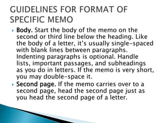  Body. Start the body of the memo on the
second or third line below the heading. Like
the body of a letter, it’s usually single-spaced
with blank lines between paragraphs.
Indenting paragraphs is optional. Handle
lists, important passages, and subheadings
as you do in letters. If the memo is very short,
you may double-space it.
 Second page. If the memo carries over to a
second page, head the second page just as
you head the second page of a letter.
 