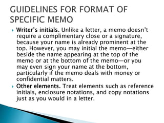  Writer’s initials. Unlike a letter, a memo doesn’t
require a complimentary close or a signature,
because your name is already prominent at the
top. However, you may initial the memo—either
beside the name appearing at the top of the
memo or at the bottom of the memo—or you
may even sign your name at the bottom,
particularly if the memo deals with money or
confidential matters.
 Other elements. Treat elements such as reference
initials, enclosure notations, and copy notations
just as you would in a letter.
 