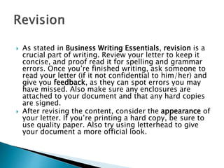  As stated in Business Writing Essentials, revision is a
crucial part of writing. Review your letter to keep it
concise, and proof read it for spelling and grammar
errors. Once you’re finished writing, ask someone to
read your letter (if it not confidential to him/her) and
give you feedback, as they can spot errors you may
have missed. Also make sure any enclosures are
attached to your document and that any hard copies
are signed.
 After revising the content, consider the appearance of
your letter. If you’re printing a hard copy, be sure to
use quality paper. Also try using letterhead to give
your document a more official look.
 