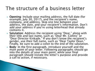  Opening: Include your mailing address, the full date (for
example, July 30, 2017), and the recipient’s name,
company, and address. Skip one line between your
address, the date, and your recipient’s information. Don’t
add your address if you’re using letterhead that already
contains it.
 Salutation: Address the recipient using “Dear,” along with
their title and last name, such as “Dear Mr. Collins” or
“Dear Director Kinkade.” If you don’t know the recipient’s
gender, use their full name, such as “Dear Taylor Dean.”
Finally, be sure to add a colon to the end of the salutation.
 Body: In the first paragraph, introduce yourself and the
main point of your letter. Following paragraphs should go
into the details of your main point, while your final
paragraph should restate the letter’s purpose and provide
a call to action, if necessary.
 