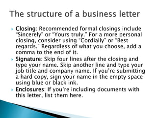  Closing: Recommended formal closings include
“Sincerely” or “Yours truly.” For a more personal
closing, consider using “Cordially” or “Best
regards.” Regardless of what you choose, add a
comma to the end of it.
 Signature: Skip four lines after the closing and
type your name. Skip another line and type your
job title and company name. If you’re submitting
a hard copy, sign your name in the empty space
using blue or black ink.
 Enclosures: If you’re including documents with
this letter, list them here.
 