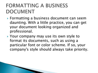  Formatting a business document can seem
daunting. With a little practice, you can get
your document looking organized and
professional.
 Your company may use its own style to
format its documents, such as using a
particular font or color scheme. If so, your
company's style should always take priority.
 
