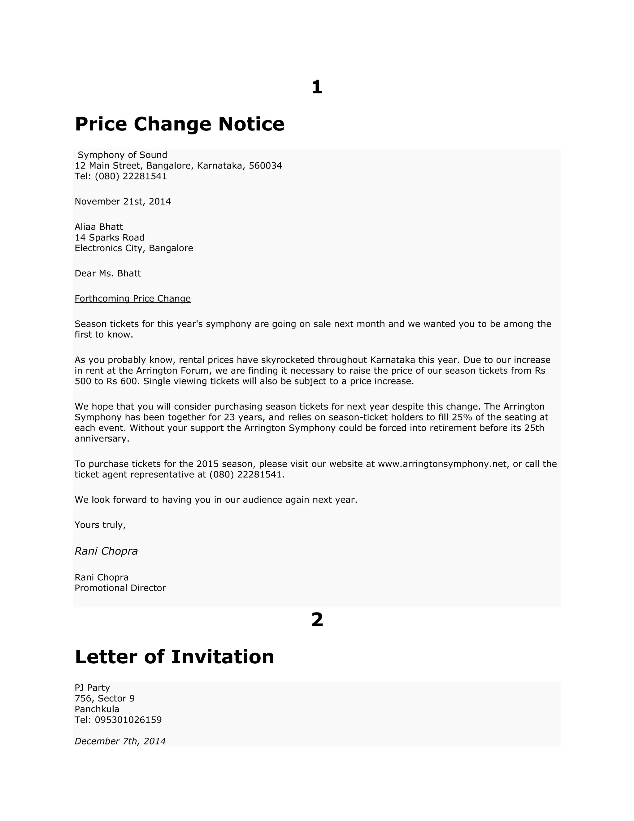 1
Price Change Notice
Symphony of Sound
12 Main Street, Bangalore, Karnataka, 560034
Tel: (080) 22281541
November 21st, 2014
Aliaa Bhatt
14 Sparks Road
Electronics City, Bangalore
Dear Ms. Bhatt
Forthcoming Price Change
Season tickets for this year's symphony are going on sale next month and we wanted you to be among the
first to know.
As you probably know, rental prices have skyrocketed throughout Karnataka this year. Due to our increase
in rent at the Arrington Forum, we are finding it necessary to raise the price of our season tickets from Rs
500 to Rs 600. Single viewing tickets will also be subject to a price increase.
We hope that you will consider purchasing season tickets for next year despite this change. The Arrington
Symphony has been together for 23 years, and relies on season-ticket holders to fill 25% of the seating at
each event. Without your support the Arrington Symphony could be forced into retirement before its 25th
anniversary.
To purchase tickets for the 2015 season, please visit our website at www.arringtonsymphony.net, or call the
ticket agent representative at (080) 22281541.
We look forward to having you in our audience again next year.
Yours truly,
Rani Chopra
Rani Chopra
Promotional Director
2
Letter of Invitation
PJ Party
756, Sector 9
Panchkula
Tel: 095301026159
December 7th, 2014
 