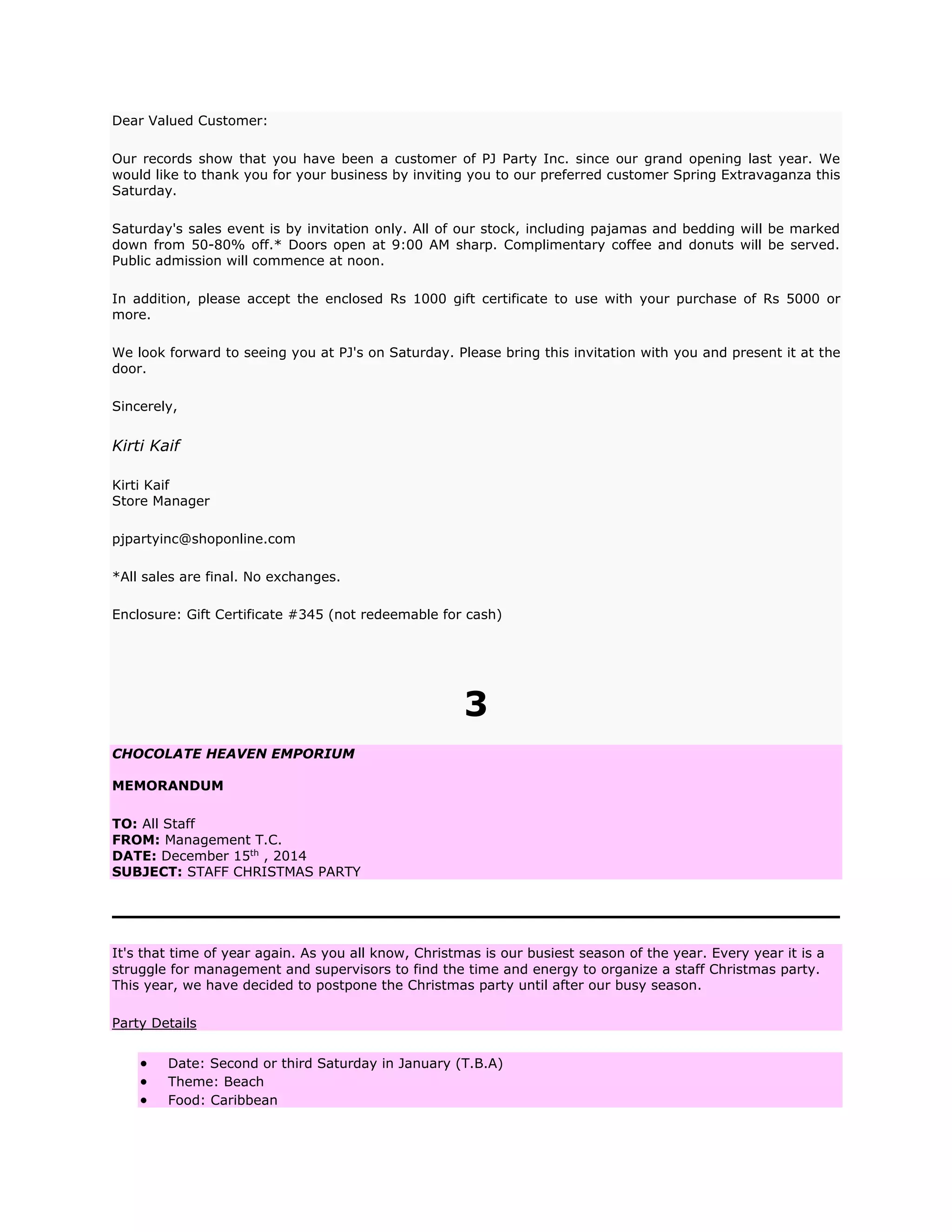 Dear Valued Customer:
Our records show that you have been a customer of PJ Party Inc. since our grand opening last year. We
would like to thank you for your business by inviting you to our preferred customer Spring Extravaganza this
Saturday.
Saturday's sales event is by invitation only. All of our stock, including pajamas and bedding will be marked
down from 50-80% off.* Doors open at 9:00 AM sharp. Complimentary coffee and donuts will be served.
Public admission will commence at noon.
In addition, please accept the enclosed Rs 1000 gift certificate to use with your purchase of Rs 5000 or
more.
We look forward to seeing you at PJ's on Saturday. Please bring this invitation with you and present it at the
door.
Sincerely,
Kirti Kaif
Kirti Kaif
Store Manager
pjpartyinc@shoponline.com
*All sales are final. No exchanges.
Enclosure: Gift Certificate #345 (not redeemable for cash)
3
CHOCOLATE HEAVEN EMPORIUM
MEMORANDUM
TO: All Staff
FROM: Management T.C.
DATE: December 15th
, 2014
SUBJECT: STAFF CHRISTMAS PARTY
It's that time of year again. As you all know, Christmas is our busiest season of the year. Every year it is a
struggle for management and supervisors to find the time and energy to organize a staff Christmas party.
This year, we have decided to postpone the Christmas party until after our busy season.
Party Details
 Date: Second or third Saturday in January (T.B.A)
 Theme: Beach
 Food: Caribbean
 