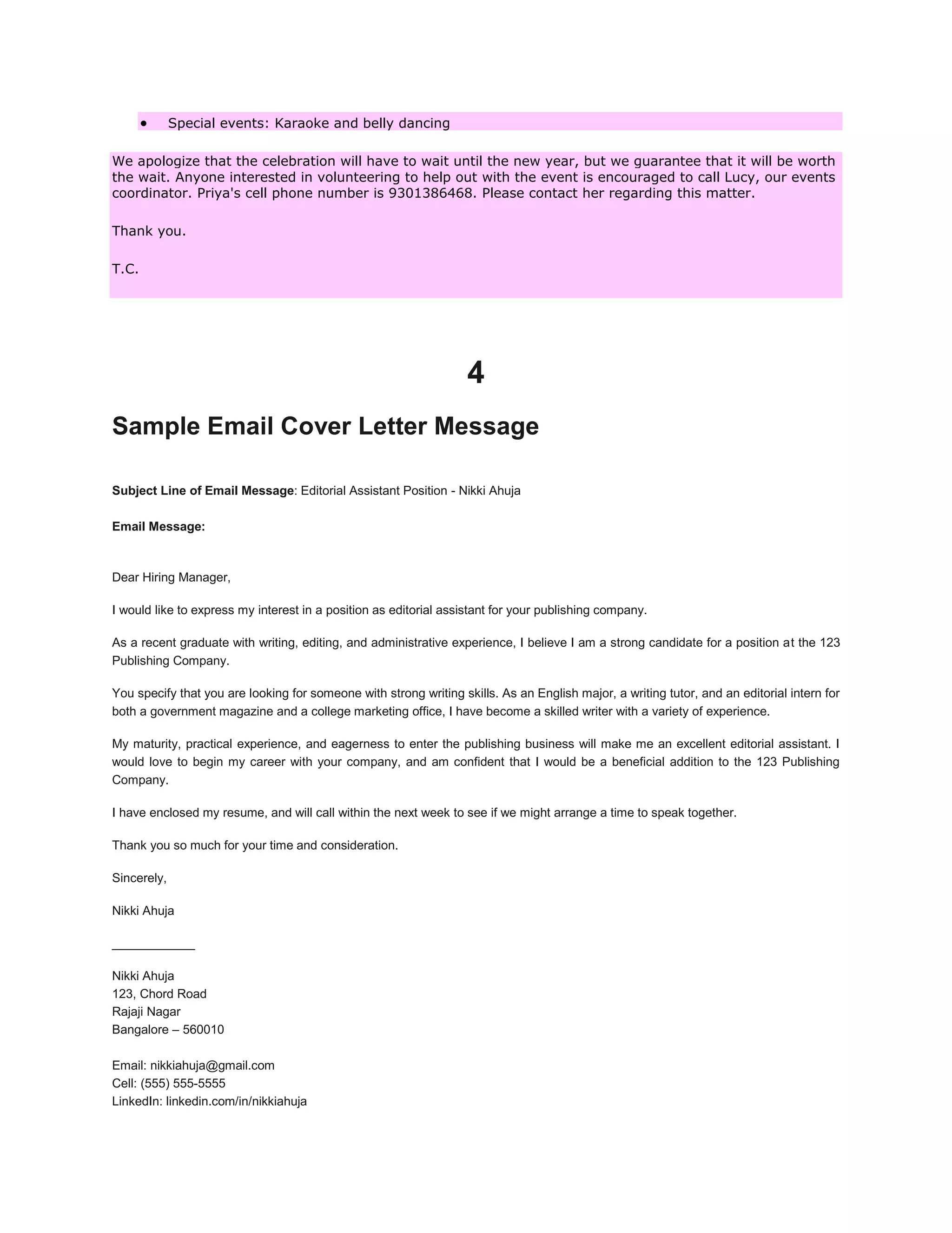  Special events: Karaoke and belly dancing
We apologize that the celebration will have to wait until the new year, but we guarantee that it will be worth
the wait. Anyone interested in volunteering to help out with the event is encouraged to call Lucy, our events
coordinator. Priya's cell phone number is 9301386468. Please contact her regarding this matter.
Thank you.
T.C.
4
Sample Email Cover Letter Message
Subject Line of Email Message: Editorial Assistant Position - Nikki Ahuja
Email Message:
Dear Hiring Manager,
I would like to express my interest in a position as editorial assistant for your publishing company.
As a recent graduate with writing, editing, and administrative experience, I believe I am a strong candidate for a position at the 123
Publishing Company.
You specify that you are looking for someone with strong writing skills. As an English major, a writing tutor, and an editorial intern for
both a government magazine and a college marketing office, I have become a skilled writer with a variety of experience.
My maturity, practical experience, and eagerness to enter the publishing business will make me an excellent editorial assistant. I
would love to begin my career with your company, and am confident that I would be a beneficial addition to the 123 Publishing
Company.
I have enclosed my resume, and will call within the next week to see if we might arrange a time to speak together.
Thank you so much for your time and consideration.
Sincerely,
Nikki Ahuja
____________
Nikki Ahuja
123, Chord Road
Rajaji Nagar
Bangalore – 560010
Email: nikkiahuja@gmail.com
Cell: (555) 555-5555
LinkedIn: linkedin.com/in/nikkiahuja
 