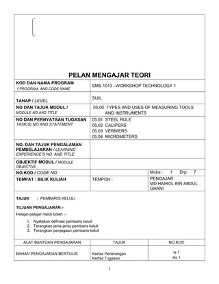 Institut Kemahiran MARA
                                                     Jasin, Melaka




                                 PELAN MENGAJAR TEORI
KOD DAN NAMA PROGRAM
                                             SMS 1013 –WORKSHOP TECHNOLOGY 1
/ PROGRAM AND CODE NAME

                                             SIJIL
TAHAP / LEVEL
NO DAN TAJUK MODUL /                         05.00 TYPES AND USES OF MEASURING TOOLS
MODULE NO AND TITLE                               AND INSTRUMENTS
NO DAN PERNYATAAN TUGASAN                    05.01   STEEL RULE
TASK(S) NO AND STATEMENT                     05.02   CALIPERS
                                             05.03   VERNIERS
                                             05.04   MICROMETERS
NO. DAN TAJUK PENGALAMAN
PEMBELAJARAN / LEARNING
EXPERIENCE’S NO. AND TITLE

OBJEKTIF MODUL / MODULE
OBJECTIVE
NO.KOD / CODE NO                                                    Muka :   1      Drp:   7
TEMPAT : BILIK KULIAH                        TEMPOH :               PENGAJAR :
                                                                    MD HAIROL BIN ABDUL
                                                                    GHANI

TAJUK       : PEMBARIS KELULI

TUJUAN PENGAJARAN:-
Pelajar-pelajar mesti boleh :-
      1. Nyatakan definasi pembaris keluli
      2. Terangkan jenis-jenis pembaris keluli
      3. Terangkan penjagaan pembaris keluli


    ALAT BANTUAN PENGAJARAN                               TAJUK              NO.KOD

BAHAN PENGAJARAN BERTULIS                    Kertas Penerangan                   Is 1
                                             Kertas Tugasan                      As 1

                                                      1
 