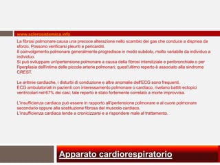 www.sclerosistemica.info
La fibrosi polmonare causa una precoce alterazione nello scambio dei gas che conduce a dispnea da
sforzo. Possono verificarsi pleuriti e pericarditi.
Il coinvolgimento polmonare generalmente progredisce in modo subdolo, molto variabile da individuo a
individuo.
Si può sviluppare un'ipertensione polmonare a causa della fibrosi interstiziale e peribronchiale o per
l'iperplasia dell'intima delle piccole arterie polmonari; quest'ultimo reperto è associato alla sindrome
CREST.

Le aritmie cardiache, i disturbi di conduzione e altre anomalie dell'ECG sono frequenti.
ECG ambulatoriali in pazienti con interessamento polmonare o cardiaco, rivelano battiti ectopici
ventricolari nel 67% dei casi; tale reperto è stato fortemente correlato a morte improvvisa.

L'insufficienza cardiaca può essere in rapporto all'ipertensione polmonare e al cuore polmonare
secondario oppure alla sostituzione fibrosa del muscolo cardiaco.
L'insufficienza cardiaca tende a cronicizzarsi e a rispondere male al trattamento.




                      Apparato cardiorespiratorio
 