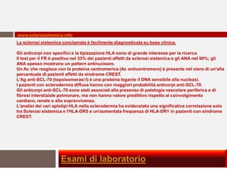 www.sclerosistemica.info
La sclerosi sistemica conclamata è facilmente diagnosticata su base clinica.

Gli anticorpi non specifici e la tipizzazione HLA sono di grande interesse per la ricerca.
Il test per il FR è positivo nel 33% dei pazienti affetti da sclerosi sistemica e gli ANA nel 90%; gli
ANA spesso mostrano un pattern antinucleare.
Un Ac che reagisce con la proteina centromerica (Ac anticentromero) è presente nel siero di un'alta
percentuale di pazienti affetti da sindrome CREST.
L'Ag anti-SCL-70 (topoisomerasi I) è una proteina legante il DNA sensibile alla nucleasi.
I pazienti con sclerodermia diffusa hanno con maggiori probabilità anticorpi anti-SCL-70.
Gli anticorpi anti-SCL-70 sono stati associati alla presenza di patologia vascolare periferica e di
fibrosi interstiziale polmonare, ma non hanno valore predittivo rispetto al coinvolgimento
cardiaco, renale o alla sopravvivenza.
L'analisi dei vari aplotipi HLA nella sclerodermia ha evidenziato una significativa correlazione solo
tra Sclerosi sistemica e l'HLA-DR5 e un'aumentata frequenza di HLA-DR1 in pazienti con sindrome
CREST.




                     Esami di laboratorio
 