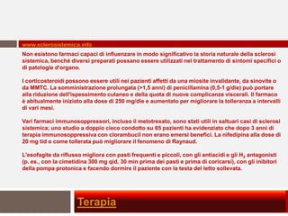 www.sclerosistemica.info
Non esistono farmaci capaci di influenzare in modo significativo la storia naturale della sclerosi
sistemica, benché diversi preparati possano essere utilizzati nel trattamento di sintomi specifici o
di patologie d'organo.

I corticosteroidi possono essere utili nei pazienti affetti da una miosite invalidante, da sinovite o
da MMTC. La somministrazione prolungata (>1,5 anni) di penicillamina (0,5-1 g/die) può portare
alla riduzione dell'ispessimento cutaneo e della quota di nuove complicanze viscerali. Il farmaco
è abitualmente iniziato alla dose di 250 mg/die e aumentato per migliorare la tolleranza a intervalli
di vari mesi.

Vari farmaci immunosoppressori, incluso il metotrexato, sono stati utili in saltuari casi di sclerosi
sistemica; uno studio a doppio cieco condotto su 65 pazienti ha evidenziato che dopo 3 anni di
terapia immunosoppressiva con clorambucil non erano emersi benefici. La nifedipina alla dose di
20 mg tid o come tollerata può migliorare il fenomeno di Raynaud.

L'esofagite da riflusso migliora con pasti frequenti e piccoli, con gli antiacidi e gli H2 antagonisti
(p. es., con la cimetidina 300 mg qid, 30 min prima dei pasti e prima di coricarsi), con gli inibitori
della pompa protonica e facendo dormire il paziente con la testa del letto sollevata.




                      Terapia
 