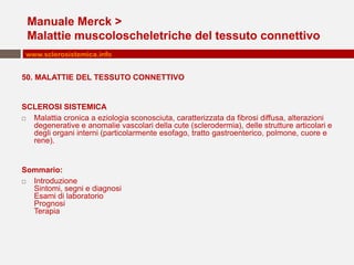 Manuale Merck >
 Malattie muscoloscheletriche del tessuto connettivo
 www.sclerosistemica.info


50. MALATTIE DEL TESSUTO CONNETTIVO


SCLEROSI SISTEMICA
 Malattia cronica a eziologia sconosciuta, caratterizzata da fibrosi diffusa, alterazioni
  degenerative e anomalie vascolari della cute (sclerodermia), delle strutture articolari e
  degli organi interni (particolarmente esofago, tratto gastroenterico, polmone, cuore e
  rene).


Sommario:
 Introduzione
  Sintomi, segni e diagnosi
  Esami di laboratorio
  Prognosi
  Terapia
 