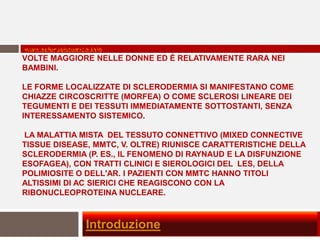 LA SCLEROSI SISTEMICA SI VERIFICA CON UNA FREQUENZA CIRCA 4
 www.sclerosistemica.info
VOLTE MAGGIORE NELLE DONNE ED È RELATIVAMENTE RARA NEI
BAMBINI.

LE FORME LOCALIZZATE DI SCLERODERMIA SI MANIFESTANO COME
CHIAZZE CIRCOSCRITTE (MORFEA) O COME SCLEROSI LINEARE DEI
TEGUMENTI E DEI TESSUTI IMMEDIATAMENTE SOTTOSTANTI, SENZA
INTERESSAMENTO SISTEMICO.

LA MALATTIA MISTA DEL TESSUTO CONNETTIVO (MIXED CONNECTIVE
TISSUE DISEASE, MMTC, V. OLTRE) RIUNISCE CARATTERISTICHE DELLA
SCLERODERMIA (P. ES., IL FENOMENO DI RAYNAUD E LA DISFUNZIONE
ESOFAGEA), CON TRATTI CLINICI E SIEROLOGICI DEL LES, DELLA
POLIMIOSITE O DELL'AR. I PAZIENTI CON MMTC HANNO TITOLI
ALTISSIMI DI AC SIERICI CHE REAGISCONO CON LA
RIBONUCLEOPROTEINA NUCLEARE.



             Introduzione
 