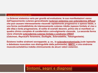 www.sclerosistemica.info
La Sclerosi sistemica varia per gravità ed evoluzione; le sue manifestazioni vanno
dall'ispessimento cutaneo generalizzato (sclerosi sistemica con sclerodermia diffusa)
che può causare interessamento viscerale rapidamente progressivo e spesso fatale, a
una forma contraddistinta da interessamento cutaneo ridotto (spesso limitato al viso e
alle dita) e lenta progressione, di solito di svariati decenni, prima che si manifesti un
quadro clinico completo di caratteristico coinvolgimento viscerale. La seconda forma
viene chiamata sclerodermia cutanea limitata o sindrome CREST
(Calcinosi, Raynaud's fenomeno, Esofagite, Sclerodattilia, Teleangectasie).

Esistono inoltre sindromi sovrapposte; p. es., la sclerodermatomiosite (cute ispessita
e debolezza muscolare non distinguibile dalla polimiosite); MMTC; e una sindrome
muscolo-scheletrica indotta chimicamente da alcuni veleni sistemici.




                   Sintomi, segni e diagnosi
 