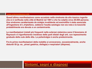 www.sclerosistemica.info
Quest’ultima manifestazione come accaduto nella sindrome da olio tossico ingerito
che si è verificata nella città di Madrid nel 1981 e che ha colpito circa 20.000 persone.
Una sindrome caratterizzata da mialgia invalidante ed eosinofilia è stata associata
all'ingestione di L-triptofano, sebbene l'esatta eziologia non sia nota e la tossicità
probabilmente era dovuta a un contaminante.

Le manifestazioni iniziali più frequenti nella sclerosi sistemica sono il fenomeno di
Raynaud e il rigonfiamento insidioso delle parti distali degli arti, con ispessimento
graduale della cute delle dita. La poliartralgia è anche predominante.

Fra le prime manifestazioni della malattia si annoverano, occasionalmente, anche
disturbi GI (p. es., pirosi gastrica, disfagia) e respiratori (dispnea).




                   Sintomi, segni e diagnosi
 