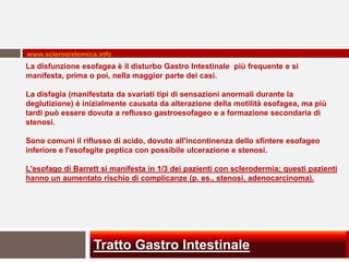 www.sclerosistemica.info
La disfunzione esofagea è il disturbo Gastro Intestinale più frequente e si
manifesta, prima o poi, nella maggior parte dei casi.

La disfagia (manifestata da svariati tipi di sensazioni anormali durante la
deglutizione) è inizialmente causata da alterazione della motilità esofagea, ma più
tardi può essere dovuta a reflusso gastroesofageo e a formazione secondaria di
stenosi.

Sono comuni il riflusso di acido, dovuto all'incontinenza dello sfintere esofageo
inferiore e l'esofagite peptica con possibile ulcerazione e stenosi.

L'esofago di Barrett si manifesta in 1/3 dei pazienti con sclerodermia; questi pazienti
hanno un aumentato rischio di complicanze (p. es., stenosi, adenocarcinoma).




                  Tratto Gastro Intestinale
 