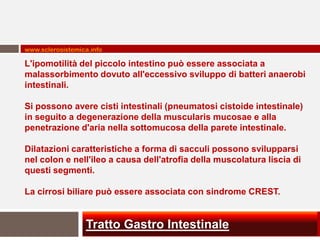 www.sclerosistemica.info

L'ipomotilità del piccolo intestino può essere associata a
malassorbimento dovuto all'eccessivo sviluppo di batteri anaerobi
intestinali.

Si possono avere cisti intestinali (pneumatosi cistoide intestinale)
in seguito a degenerazione della muscularis mucosae e alla
penetrazione d'aria nella sottomucosa della parete intestinale.

Dilatazioni caratteristiche a forma di sacculi possono svilupparsi
nel colon e nell'ileo a causa dell'atrofia della muscolatura liscia di
questi segmenti.

La cirrosi biliare può essere associata con sindrome CREST.


                  Tratto Gastro Intestinale
 