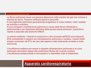 www.sclerosistemica.info
La fibrosi polmonare causa una precoce alterazione nello scambio dei gas che conduce a
dispnea da sforzo. Possono verificarsi pleuriti e pericarditi.
Il coinvolgimento polmonare generalmente progredisce in modo subdolo, molto variabile
da individuo a individuo.
Si può sviluppare un'ipertensione polmonare a causa della fibrosi interstiziale e
peribronchiale o per l'iperplasia dell'intima delle piccole arterie polmonari; quest'ultimo
reperto è associato alla sindrome CREST.

Le aritmie cardiache, i disturbi di conduzione e altre anomalie dell'ECG sono frequenti.
ECG ambulatoriali in pazienti con interessamento polmonare o cardiaco, rivelano battiti
ectopici ventricolari nel 67% dei casi; tale reperto è stato fortemente correlato a morte
improvvisa.

L'insufficienza cardiaca può essere in rapporto all'ipertensione polmonare e al cuore
polmonare secondario oppure alla sostituzione fibrosa del muscolo cardiaco.
L'insufficienza cardiaca tende a cronicizzarsi e a rispondere male al trattamento.




                   Apparato cardiorespiratorio
 
