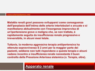 www.sclerosistemica.info



Malattie renali gravi possono svilupparsi come conseguenza
dell'iperplasia dell'intima delle arterie interlobulari e arcuate e si
manifestano abitualmente con l'insorgenza improvvisa di
un'ipertensione grave o maligna che, se non trattata, è
rapidamente seguita da insufficienza renale progressiva e
irreversibile, in alcuni mesi letale.

Tuttavia, la moderna aggressiva terapia antiipertensiva ha
ottenuto sopravvivenza S 2 anni per la maggior parte dei
pazienti, sebbene non tutti rispondano a questa terapia e alcuni
vadano incontro a insufficienza renale nonostante il buon
controllo della Pressione Arteriosa sistemica (v. Terapia, oltre).


                  Apparato renale
 