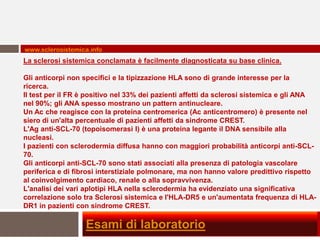 www.sclerosistemica.info
La sclerosi sistemica conclamata è facilmente diagnosticata su base clinica.

Gli anticorpi non specifici e la tipizzazione HLA sono di grande interesse per la
ricerca.
Il test per il FR è positivo nel 33% dei pazienti affetti da sclerosi sistemica e gli ANA
nel 90%; gli ANA spesso mostrano un pattern antinucleare.
Un Ac che reagisce con la proteina centromerica (Ac anticentromero) è presente nel
siero di un'alta percentuale di pazienti affetti da sindrome CREST.
L'Ag anti-SCL-70 (topoisomerasi I) è una proteina legante il DNA sensibile alla
nucleasi.
I pazienti con sclerodermia diffusa hanno con maggiori probabilità anticorpi anti-SCL-
70.
Gli anticorpi anti-SCL-70 sono stati associati alla presenza di patologia vascolare
periferica e di fibrosi interstiziale polmonare, ma non hanno valore predittivo rispetto
al coinvolgimento cardiaco, renale o alla sopravvivenza.
L'analisi dei vari aplotipi HLA nella sclerodermia ha evidenziato una significativa
correlazione solo tra Sclerosi sistemica e l'HLA-DR5 e un'aumentata frequenza di HLA-
DR1 in pazienti con sindrome CREST.

                   Esami di laboratorio
 