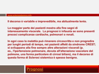 www.sclerosistemica.info


Il decorso è variabile e imprevedibile, ma abitualmente lento.

La maggior parte dei pazienti mostra alla fine segni di
interessamento viscerale. La prognosi è infausta se sono presenti
precoci complicanze cardiache, polmonari o renali.

In ogni caso la malattia può rimanere circoscritta e non progredire
per lunghi periodi di tempo, nei pazienti affetti da sindrome CREST;
si sviluppano alla fine sempre altre alterazioni viscerali (p.
es., l'ipertensione polmonare, dovuta all'alterazione vascolare del
polmone, una forma particolare di cirrosi biliare), ma il decorso di
questa forma di Sclerosi sistemica è spesso benigno.



                  Prognosi
 
