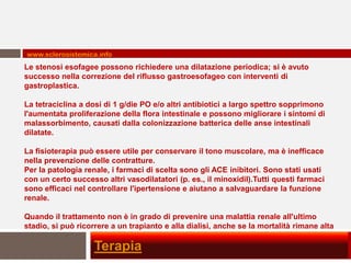 www.sclerosistemica.info
Le stenosi esofagee possono richiedere una dilatazione periodica; si è avuto
successo nella correzione del riflusso gastroesofageo con interventi di
gastroplastica.

La tetraciclina a dosi di 1 g/die PO e/o altri antibiotici a largo spettro sopprimono
l'aumentata proliferazione della flora intestinale e possono migliorare i sintomi di
malassorbimento, causati dalla colonizzazione batterica delle anse intestinali
dilatate.

La fisioterapia può essere utile per conservare il tono muscolare, ma è inefficace
nella prevenzione delle contratture.
Per la patologia renale, i farmaci di scelta sono gli ACE inibitori. Sono stati usati
con un certo successo altri vasodilatatori (p. es., il minoxidil).Tutti questi farmaci
sono efficaci nel controllare l'ipertensione e aiutano a salvaguardare la funzione
renale.

Quando il trattamento non è in grado di prevenire una malattia renale all'ultimo
stadio, si può ricorrere a un trapianto e alla dialisi, anche se la mortalità rimane alta

                    Terapia
 