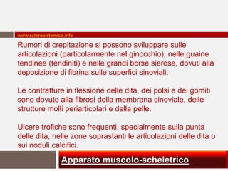 www.sclerosistemica.info

Rumori di crepitazione si possono sviluppare sulle
articolazioni (particolarmente nel ginocchio), nelle guaine
tendinee (tendiniti) e nelle grandi borse sierose, dovuti alla
deposizione di fibrina sulle superfici sinoviali.

Le contratture in flessione delle dita, dei polsi e dei gomiti
sono dovute alla fibrosi della membrana sinoviale, delle
strutture molli periarticolari e della pelle.

Ulcere trofiche sono frequenti, specialmente sulla punta
delle dita, nelle zone soprastanti le articolazioni delle dita o
sui noduli calcifici.
                  Apparato muscolo-scheletrico
 