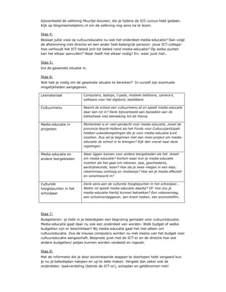 bijvoorbeeld de oefening Muurtje bouwen, die je tijdens de ICC cursus hebt gedaan.
Kijk op blogmeemetpleinc.nl om de oefening nog eens na te lezen.

Stap 4:
Beslaat jullie visie op cultuureducatie nu ook het onderdeel media-educatie? Dan volgt
de afstemming met directie en een ander heel belangrijk persoon: jouw ICT-collega!
Hoe verhoudt het ICT-beleid zich tot beleid rond media-educatie? Op welke punten
kan het elkaar aanvullen? Waar heeft het elkaar nodig? En: waar juist niet…

Stap 5:
Vul de gewenste situatie in.

Stap 6:
Wat heb je nodig om de gewenste situatie te bereiken? In cursief zijn eventuele
mogelijkheden aangegeven.

Lesmateriaal              Computers, laptops, I-pads, mobiele telefoons, camera’s,
                          software voor het digibord, beeldbank.

Cultuurmenu               Neemt de school een cultuurmenu af en speelt media-educatie
                          daar een rol in? Denk bijvoorbeeld aan bezoeken aan de
                          bibliotheek met betrekking tot dit thema.

Media-educatie in         Momenteel is er veel aandacht voor media-educatie, zowel de
projecten                 provincie Noord-Holland als het Fonds voor Cultuurparticipati
                          hebben subsidieregelingen die je voor media-educatie kunt
                          inzetten. Dus wil je beginnen met een mooi project om media-
                          educatie de school in te brengen? Kijk dan vooral naar deze
                          regelingen.

Media-educatie en         Waar liggen kansen voor andere leergebieden als het draait
andere leergebieden       om media-educatie? Kortom waar kun je media-educatie
                          inzetten als het gaat om rekenen, taal, geschiedenis,
                          aardrijkskunde, lezen? Hoe sla je twee vliegen in een klap;
                          rekenniveau omhoog en mediawijs? Hoe zet je media effectief
                          en verantwoord in?

Culturele                 Denk eens aan de culturele hoogtepunten in het schooljaar…
hoogtepunten in het       Welke rol speelt media-educatie daarbij? Of: hoe zou je
schooljaar                media-educatie hierbij kunnen betrekken? Een videoverslag,
                          een schoolverslaggever, een krant maken, een promotiefilm…




Stap 7:
Budgetteren: je hebt in je beleidsplan een begroting gemaakt voor cultuureducatie.
Media-educatie gaat daar nu ook een onderdeel van worden. Welk budget of welke
budgetten zijn er beschikbaar? Bij media-educatie gaat het niet alleen om
cultuureducatie. Dus de nieuwe computers worden nu niet ineens van het budget voor
cultuureducatie aangeschaft. Bespreek juist met de ICT-er en de directie hoe ook
andere budgetten/ potjes kunnen worden verdeeld en ingezet.

Stap 8:
Met de informatie die je door bovenstaande stappen te doorlopen hebt vergaard kun
je nu je beleidsplan nalopen en up to date maken. Vergeet dan zeker ook de
onderdelen taakverdeling (betrek de ICT-er), actieplan en geldbronnen niet!
 