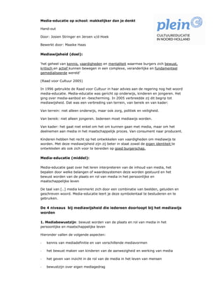 Media-educatie op school: makkelijker dan je denkt

Hand-out

Door: Josien Stringer en Jeroen v/d Hoek

Bewerkt door: Maaike Haas

Mediawijsheid (doel):

‘het geheel van kennis, vaardigheden en mentaliteit waarmee burgers zich bewust,
kritisch en actief kunnen bewegen in een complexe, veranderlijke en fundamenteel
gemedialiseerde wereld’

(Raad voor Cultuur 2005)

In 1996 gebruikte de Raad voor Cultuur in haar advies aan de regering nog het woord
media-educatie. Media-educatie was gericht op onderwijs, kinderen en jongeren. Het
ging over media-aanbod en -bescherming. In 2005 verbreedde zij dit begrip tot
mediawijsheid. Dat was een verbreding van terrein, van bereik en van kader:

Van terrein: niet alleen onderwijs, maar ook zorg, politiek en veiligheid.

Van bereik: niet alleen jongeren. Iedereen moet mediawijs worden.

Van kader: het gaat niet enkel om het om kunnen gaan met media, maar om het
deelnemen aan media in het maatschappelijk proces. Van consument naar producent.

Kinderen hebben het recht op het ontwikkelen van vaardigheden om mediawijs te
worden. Met deze mediawijsheid zijn zij beter in staat zowel de eigen identiteit te
ontwikkelen als ook zich voor te bereiden op goed burgerschap.

Media-educatie (middel):

Media-educatie gaat over het leren interpreteren van de inhoud van media, het
bepalen door welke belangen of waardesystemen deze worden gestuurd en het
bewust worden van de plaats en rol van media in het persoonlijke en
maatschappelijke leven

De taal van [..] media kenmerkt zich door een combinatie van beelden, geluiden en
geschreven woord. Media-educatie leert je deze symbolentaal te bestuderen en te
gebruiken.

De 4 niveaus bij mediawijsheid die iedereen doorloopt bij het mediawijs
worden

1. Mediabewustzijn: bewust worden van de plaats en rol van media in het
persoonlijke en maatschappelijke leven

Hieronder vallen de volgende aspecten:

-   kennis van mediadefinitie en van verschillende mediavormen

-   het bewust maken van kinderen van de aanwezigheid en werking van media

-   het geven van inzicht in de rol van de media in het leven van mensen

-   bewustzijn over eigen mediagedrag
 
