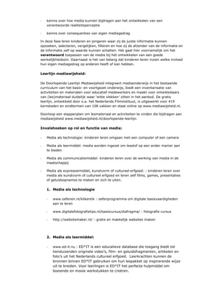 -   kennis over hoe media kunnen bijdragen aan het ontwikkelen van een
    verantwoorde realiteitsperceptie

-   kennis over consequenties van eigen mediagedrag

In deze fase leren kinderen en jongeren waar zij de juiste informatie kunnen
opzoeken, selecteren, vergelijken, filteren en hoe zij de afzender van de informatie en
de informatie zelf op waarde kunnen schatten. Het gaat hier voornamelijk om het
verantwoord toepassen van de media bij het ontwikkelen van een goede
werkelijkheidszin. Daarnaast is het van belang dat kinderen leren inzien welke invloed
hun eigen mediagedrag op anderen heeft of kan hebben.

Leerlijn mediawijsheid:

De Doorlopende Leerlijn Mediawijsheid integreert mediaonderwijs in het bestaande
curriculum van het basis- en voortgezet onderwijs, biedt een inventarisatie van
activiteiten en materialen voor educatief medewerkers en maakt voor ontwikkelaars
van (les)materiaal duidelijk waar ‘witte vlekken’ zitten in het aanbod. De gratis
leerlijn, ontwikkeld door o.a. het Nederlands Filminstituut, is uitgewerkt voor 419
kerndoelen en eindtermen van 108 vakken en staat online op www.mediawijsheid.nl.

Doorloop een stappenplan om lesmateriaal en activiteiten te vinden die bijdragen aan
mediawijsheid www.mediawijsheid.nl/doorlopende-leerlijn.

Invalshoeken op rol en functie van media:

-   Media als technologie: kinderen leren omgaan met een computer of een camera

-   Media als leermiddel: media worden ingezet om lesstof op een ander manier aan
    te bieden

-   Media als communicatiemiddel: kinderen leren over de werking van media in de
    maatschappij

-   Media als expressiemiddel, kunstvorm of cultureel erfgoed: : kinderen leren over
    media als kunstvorm of cultureel erfgoed en leren zelf films, games, presentaties
    of geluidsopnames te maken en zich te uiten.

    1. Media als technologie

    -   www.oefenen.nl/klikentik : oefenprogramma om digitale basisvaardigheden
        aan te leren

    -   www.digitalefotografietips.nl/basiscursus/diafragma/ : fotografie cursus

    -   http://websitemaker.nl/ : gratis en makkelijk websites maken




    2. Media als leermiddel:

    -   www.ed-it.nu : ED*IT is een educatieve database die toegang biedt tot
        tienduizenden originele video’s, film- en geluidsfragmenten, artikelen en
        foto’s uit het Nederlands cultureel erfgoed. Leerkrachten kunnen de
        bronnen binnen ED*IT gebruiken om hun lespakket op inspirerende wijze
        uit te breiden. Voor leerlingen is ED*IT het perfecte hulpmiddel om
        boeiende en mooie werkstukken te creëren.
 