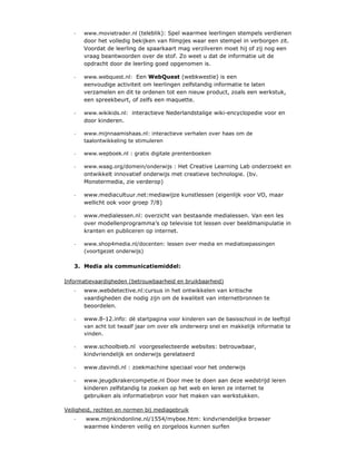 -   www.movietrader.nl (teleblik): Spel waarmee leerlingen stempels verdienen
       door het volledig bekijken van filmpjes waar een stempel in verborgen zit.
       Voordat de leerling de spaarkaart mag verzilveren moet hij of zij nog een
       vraag beantwoorden over de stof. Zo weet u dat de informatie uit de
       opdracht door de leerling goed opgenomen is.

   -   www.webquest.nl: Een WebQuest (webkwestie) is een
       eenvoudige activiteit om leerlingen zelfstandig informatie te laten
       verzamelen en dit te ordenen tot een nieuw product, zoals een werkstuk,
       een spreekbeurt, of zelfs een maquette.

   -   www.wikikids.nl: interactieve Nederlandstalige wiki-encyclopedie voor en
       door kinderen.

   -   www.mijnnaamishaas.nl: interactieve verhalen over haas om de
       taalontwikkeling te stimuleren

   -   www.wepboek.nl : gratis digitale prentenboeken

   -   www.waag.org/domein/onderwijs : Het Creative Learning Lab onderzoekt en
       ontwikkelt innovatief onderwijs met creatieve technologie. (bv.
       Monstermedia, zie verderop)

   -   www.mediacultuur.net:mediawijze kunstlessen (eigenlijk voor VO, maar
       wellicht ook voor groep 7/8)

   -   www.medialessen.nl: overzicht van bestaande medialessen. Van een les
       over modellenprogramma’s op televisie tot lessen over beeldmanipulatie in
       kranten en publiceren op internet.

   -   www.shop4media.nl/docenten: lessen over media en mediatoepassingen
       (voortgezet onderwijs)

   3. Media als communicatiemiddel:

Informatievaardigheden (betrouwbaarheid en bruikbaarheid)
   -   www.webdetective.nl:cursus in het ontwikkelen van kritische
       vaardigheden die nodig zijn om de kwaliteit van internetbronnen te
       beoordelen.

   -   www.8-12.info: dè startpagina voor kinderen van de basisschool in de leeftijd
       van acht tot twaalf jaar om over elk onderwerp snel en makkelijk informatie te
       vinden.

   -   www.schoolbieb.nl voorgeselecteerde websites: betrouwbaar,
       kindvriendelijk en onderwijs gerelateerd

   -   www.davindi.nl : zoekmachine speciaal voor het onderwijs

   -   www.jeugdkrakercompetie.nl Door mee te doen aan deze wedstrijd leren
       kinderen zelfstandig te zoeken op het web en leren ze internet te
       gebruiken als informatiebron voor het maken van werkstukken.

Veiligheid, rechten en normen bij mediagebruik
   -   www.mijnkindonline.nl/1554/mybee.htm: kindvriendelijke browser
       waarmee kinderen veilig en zorgeloos kunnen surfen
 
