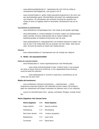 -   www.diplomaveiliginternet.nl : lessenserie die zich richt op veilig en
       verantwoord internetgebruik, voor groep 5 t/m 8

   -   www.monstermedia.nl: gratis media-educatief programma in de vorm van
       een aantrekkelijke game. MonsterMedia stimuleert het mediabewustzijn
       van kinderen. Ze ontwikkelen een kritische houding ten opzichte van
       media en leren er tegelijk actief en bovendien verantwoord mee om te
       gaan.

Journalistiek en entertainment
   -   www.hetklokhuis.nl/reportagecursus: hoe maak je een goede reportage

   -   www.defrisseblik.nl: kritisch bekijken en kritisch maken van beelduitingen
       staan centraal. Diverse onderwerpen die te maken hebben met
       beeldmanipulatie en beeldvorming komen aan de orde.

   -   www.weetwatjeziet.nl: lesprogramma’s om kinderen bewust te maken van
       wat ze zien in de media (kijk ook op youtube voor een clipje: weet wat je
       ziet). Ze leren de kracht en macht van media kennen.

Reclame
   -   www.reklamerakkers.nl: lesmateriaal over de invloed van reklame

   4. Media als expressiemiddel:

Media als cultureel erfgoed
   -   www.filmeducatie.nl: online expertisecentrum voor filmeducatie

   -         www.cubiss.nl/product/bekijk-t-maar: kinderen lezen in een groepje
   een boek en kijken daarna de verfilming. In een nagespeelde Oscaruitreiking
   wordt de beste film gekozen.

   -         www.beeldengeluid.nl: archief en experience, ontwikkeling van de
   media door de jaren heen

Media als kunstvorm

   - www.medialessen.nl/lessen/cinekidstudio_-_videoclipmaker_ : online
   programma waarmee kinderen zelf videoclips kunnen maken. De kinderen
   gaan als videoartiest zelf dingen ontwerpen en tekenen voor in hun videoclip.

   - www.8-12.info/zelf/maken.html : games, animaties, filmpjes, muziek mixen
   etc.

Homo Zappiens: het nieuwe leren

       Homo Zappiens               Homo Sapiens

       Hoge snelheid               Gewone snelheid

       Multitasking                Monotasking

       Niet lineair denken          Lineaire aanpakken

       Beelddenken                 Lezen eerst

       Connected                   Stand alone
 