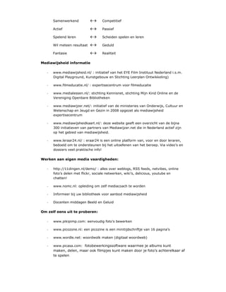Samenwerkend                 Competitief

       Actief                       Passief

       Spelend leren                Scheiden spelen en leren

       Wil meteen resultaat         Geduld

       Fantasie                     Realiteit

Mediawijsheid informatie

   -   www.mediawijsheid.nl/ : initiatief van het EYE Film Instituut Nederland i.s.m.
       Digital Playground, Kunstgebouw en Stichting Leerplan Ontwikkeling)

   -   www.filmeducatie.nl/ : expertisecentrum voor filmeducatie

   -   www.medialessen.nl/: stichting Kennisnet, stichting Mijn Kind Online en de
       Vereniging Openbare Bibliotheken

   -   www.mediawijzer.net/: initiatief van de ministeries van Onderwijs, Cultuur en
       Wetenschap en Jeugd en Gezin in 2008 opgezet als mediawijsheid
       expertisecentrum

   -   www.mediawijsheidkaart.nl/: deze website geeft een overzicht van de bijna
       300 initiatieven van partners van Mediawijzer.net die in Nederland actief zijn
       op het gebied van mediawijsheid.

   -   www.leraar24.nl/ : eraar24 is een online platform van, voor en door leraren,
       bedoeld om te ondersteunen bij het uitoefenen van het beroep. Via video’s en
       dossiers veel praktische info!

Werken aan eigen media vaardigheden:

   -   http://11dingen.nl/demo/ : alles over weblogs, RSS feeds, netvibes, online
       foto’s delen met flickr, sociale netwerken, wiki’s, delicious, youtube en
       chatten!

   -   www.nomc.nl: opleiding om zelf mediacoach te worden

   -   Informeer bij uw bibliotheek voor aanbod mediawijsheid

   -   Docenten middagen Beeld en Geluid

Om zelf eens uit te proberen:

   -   www.pikipimp.com: eenvoudig foto’s bewerken

   -   www.picozone.nl: een picozine is een minitijdschriftje van 16 pagina’s

   -   www.wordle.net: woordwolk maken (digitaal woordweb)

   -   www.picasa.com: fotobewerkingssoftware waarmee je albums kunt
       maken, delen, maar ook filmpjes kunt maken door je foto’s achterelkaar af
       te spelen
 