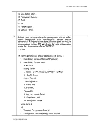 IPG TENGKU AMPUAN AFZAN



     1.3 Disediakan Oleh :
     1.4 Pensyarah Subjek :
     1.5 Tajuk
     1.6 Isi
     1.7 Penghargaan
     1.8 Sekian/ Tamat


2.   Aplikasi garis panduan dan etika penggunaan internet dalam
     proses Pengajaran dan Pembelajaran Bahasa Melayu
     Berbantukan Komputer dalam bentuk bahan grafik “BROSUR”
     menggunakan perisian MS Word atau lain-lain perisian yang
     sesuai dan simpan dalam folder “GRAFIK”
     2. Brosur


     1.1 Teknik penghasilan brosur adalah seperti berikut :
         1. Buat dalam perisian Microsoft Publisher.
         2. Buat dalam 2 muka surat.
                Muka surat 1:
                Ruang kanan
                i. Tajuk – ETIKA PENGGUNAAN INTERNET
                ii. Grafik (Imej)
                Ruang Tengah
                i. Nama jabatan
                ii. Nama IPG
                iii. Logo IPG
                Ruang Kiri
                 i. Kod dan Nama Subjek
                 ii. Disediakan oleh
                 iii. Pensyarah subjek
         Muka surat 2
         Isi:
         1. Tatacara Penggunaan Internet
         2. Pelanggaran tatacara penggunaan Internet

HAZWANI RAHMAN
 