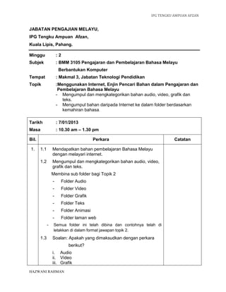 IPG TENGKU AMPUAN AFZAN
HAZWANI RAHMAN
JABATAN PENGAJIAN MELAYU,
IPG Tengku Ampuan Afzan,
Kuala Lipis, Pahang.
Minggu : 2
Subjek : BMM 3105 Pengajaran dan Pembelajaran Bahasa Melayu
Berbantukan Komputer
Tempat : Makmal 3, Jabatan Teknologi Pendidikan
Topik :Menggunakan Internet, Enjin Pencari Bahan dalam Pengajaran dan
Pembelajaran Bahasa Melayu
- Mengumpul dan mengkategorikan bahan audio, video, grafik dan
teks.
- Mengumpul bahan daripada Internet ke dalam folder berdasarkan
kemahiran bahasa.
Tarikh : 7/01/2013
Masa : 10.30 am – 1.30 pm
Bil. Perkara Catatan
1. 1.1 Mendapatkan bahan pembelajaran Bahasa Melayu
dengan melayari internet.
1.2 Mengumpul dan mengkategorikan bahan audio, video,
grafik dan teks.
Membina sub folder bagi Topik 2
- Folder Audio
- Folder Video
- Folder Grafik
- Folder Teks
- Folder Animasi
- Folder laman web
- Semua folder ini telah dibina dan contohnya telah di
letakkan di dalam format jawapan topik 2.
1.3 Soalan: Apakah yang dimaksudkan dengan perkara
berikut?
i. Audio
ii. Video
iii. Grafik
 