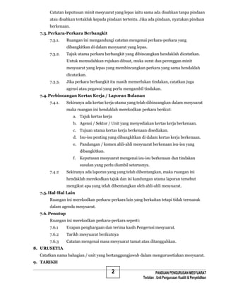 2
Catatan keputusan minit mesyuarat yang lepas iaitu sama ada disahkan tanpa pindaan
atau disahkan tertakluk kepada pindaan tertentu. Jika ada pindaan, nyatakan pindaan
berkenaan.
7.3.Perkara-Perkara Berbangkit
7.3.1. Ruangan ini mengandungi catatan mengenai perkara-perkara yang
dibangkitkan di dalam mesyuarat yang lepas.
7.3.2. Tajuk utama perkara berbangkit yang dibincangkan hendaklah dicatatkan.
Untuk memudahkan rujukan dibuat, muka surat dan perenggan minit
mesyuarat yang lepas yang membincangkan perkara yang sama hendaklah
dicatatkan.
7.3.3. Jika perkara berbangkit itu masih memerlukan tindakan, catatkan juga
agensi atau pegawai yang perlu mengambil tindakan.
7.4.Perbincangan Kertas Kerja / Laporan Bulanan
7.4.1. Sekiranya ada kertas kerja utama yang telah dibincangkan dalam mesyuarat
maka ruangan ini hendaklah merekodkan perkara berikut:
a. Tajuk kertas kerja
b. Agensi / Sektor / Unit yang menyediakan kertas kerja berkenaan.
c. Tujuan utama kertas kerja berkenaan disediakan.
d. Isu-isu penting yang dibangkitkan di dalam kertas kerja berkenaan.
e. Pandangan / komen ahli-ahli mesyuarat berkenaan isu-isu yang
dibangkitkan.
f. Keputusan mesyuarat mengenai isu-isu berkenaan dan tindakan
susulan yang perlu diambil seterusnya.
7.4.2 Sekiranya ada laporan yang yang telah dibentangkan, maka ruangan ini
hendaklah merekodkan tajuk dan isi kandungan utama laporan tersebut
mengikut apa yang telah dibentangkan oleh ahli-ahli mesyuarat.
7.5. Hal-Hal Lain
Ruangan ini merekodkan perkara-perkara lain yang berkaitan tetapi tidak termasuk
dalam agenda mesyuarat.
7.6.Penutup
Ruangan ini merekodkan perkara-perkara seperti:
7.6.1 Ucapan penghargaan dan terima kasih Pengerusi mesyuarat.
7.6.2 Tarikh mesyuarat berikutnya
7.6.3 Catatan mengenai masa mesyuarat tamat atau ditangguhkan.
8. URUSETIA
Catatkan nama bahagian / unit yang bertanggungjawab dalam mengurusetiakan mesyuarat.
9. TARIKH
PANDUAN PENGURUSAN MESYUARAT
Terbitan : Unit Pengurusan Kualiti & Penyelidikan
 
