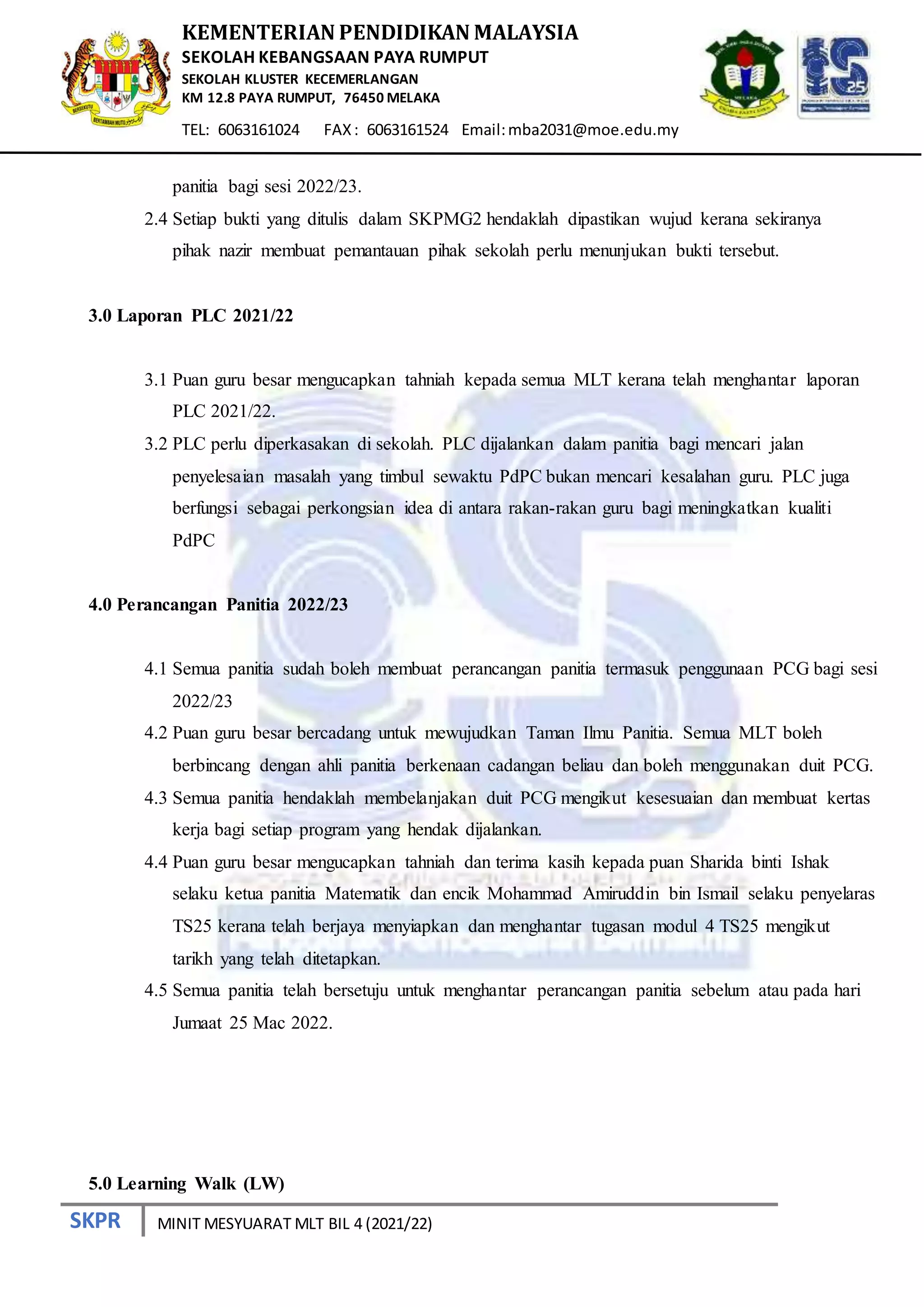 SKPR
KEMENTERIAN PENDIDIKAN MALAYSIA
SEKOLAH KEBANGSAAN PAYA RUMPUT
SEKOLAH KLUSTER KECEMERLANGAN
KM 12.8 PAYA RUMPUT, 76450 MELAKA
TEL: 6063161024 FAX: 6063161524 Email:mba2031@moe.edu.my
MINIT MESYUARAT MLT BIL 4 (2021/22)
panitia bagi sesi 2022/23.
2.4 Setiap bukti yang ditulis dalam SKPMG2 hendaklah dipastikan wujud kerana sekiranya
pihak nazir membuat pemantauan pihak sekolah perlu menunjukan bukti tersebut.
3.0 Laporan PLC 2021/22
3.1 Puan guru besar mengucapkan tahniah kepada semua MLT kerana telah menghantar laporan
PLC 2021/22.
3.2 PLC perlu diperkasakan di sekolah. PLC dijalankan dalam panitia bagi mencari jalan
penyelesaian masalah yang timbul sewaktu PdPC bukan mencari kesalahan guru. PLC juga
berfungsi sebagai perkongsian idea di antara rakan-rakan guru bagi meningkatkan kualiti
PdPC
4.0 Perancangan Panitia 2022/23
4.1 Semua panitia sudah boleh membuat perancangan panitia termasuk penggunaan PCG bagi sesi
2022/23
4.2 Puan guru besar bercadang untuk mewujudkan Taman Ilmu Panitia. Semua MLT boleh
berbincang dengan ahli panitia berkenaan cadangan beliau dan boleh menggunakan duit PCG.
4.3 Semua panitia hendaklah membelanjakan duit PCG mengikut kesesuaian dan membuat kertas
kerja bagi setiap program yang hendak dijalankan.
4.4 Puan guru besar mengucapkan tahniah dan terima kasih kepada puan Sharida binti Ishak
selaku ketua panitia Matematik dan encik Mohammad Amiruddin bin Ismail selaku penyelaras
TS25 kerana telah berjaya menyiapkan dan menghantar tugasan modul 4 TS25 mengikut
tarikh yang telah ditetapkan.
4.5 Semua panitia telah bersetuju untuk menghantar perancangan panitia sebelum atau pada hari
Jumaat 25 Mac 2022.
5.0 Learning Walk (LW)
 