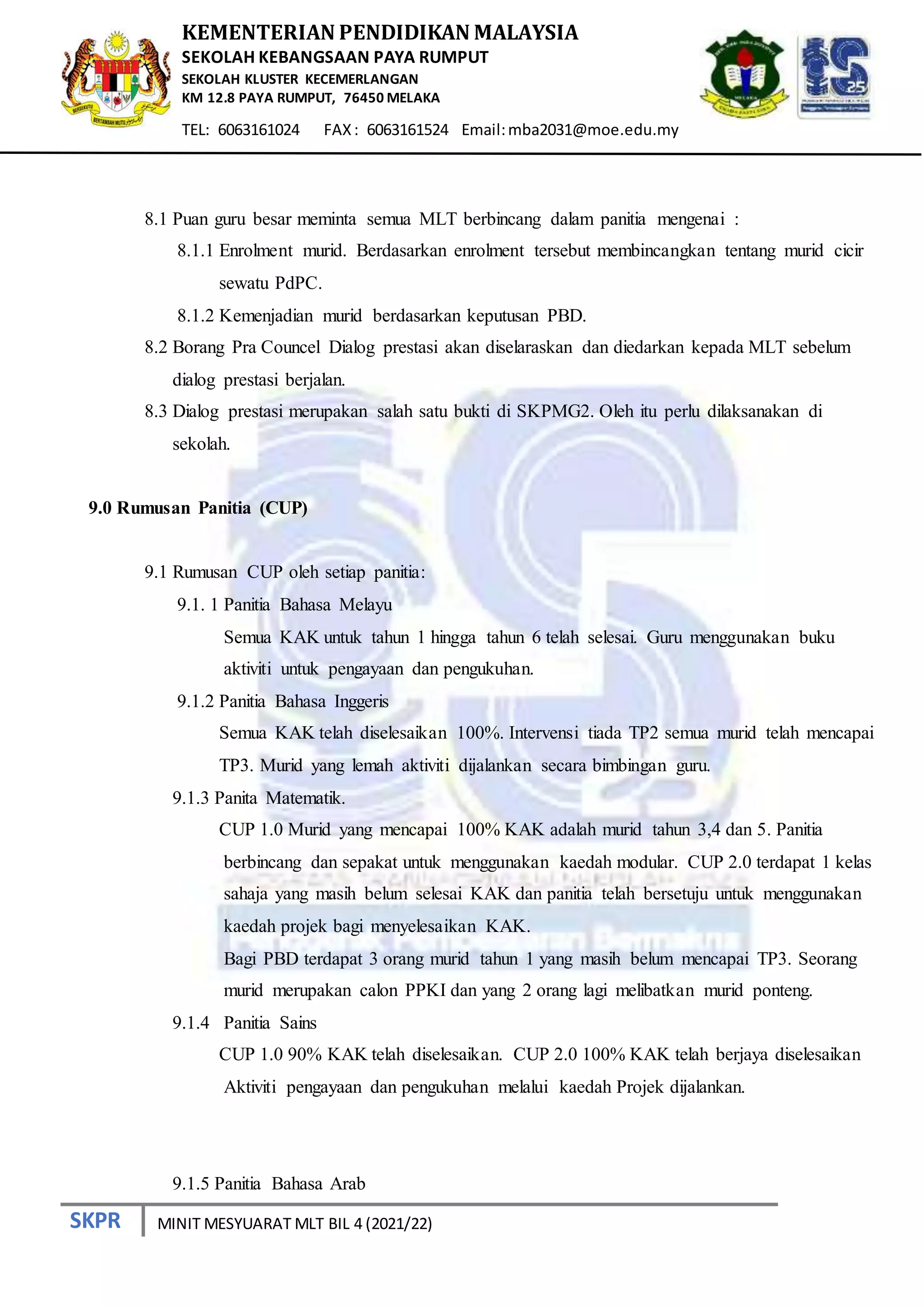 SKPR
KEMENTERIAN PENDIDIKAN MALAYSIA
SEKOLAH KEBANGSAAN PAYA RUMPUT
SEKOLAH KLUSTER KECEMERLANGAN
KM 12.8 PAYA RUMPUT, 76450 MELAKA
TEL: 6063161024 FAX: 6063161524 Email:mba2031@moe.edu.my
MINIT MESYUARAT MLT BIL 4 (2021/22)
8.1 Puan guru besar meminta semua MLT berbincang dalam panitia mengenai :
8.1.1 Enrolment murid. Berdasarkan enrolment tersebut membincangkan tentang murid cicir
sewatu PdPC.
8.1.2 Kemenjadian murid berdasarkan keputusan PBD.
8.2 Borang Pra Councel Dialog prestasi akan diselaraskan dan diedarkan kepada MLT sebelum
dialog prestasi berjalan.
8.3 Dialog prestasi merupakan salah satu bukti di SKPMG2. Oleh itu perlu dilaksanakan di
sekolah.
9.0 Rumusan Panitia (CUP)
9.1 Rumusan CUP oleh setiap panitia:
9.1. 1 Panitia Bahasa Melayu
Semua KAK untuk tahun 1 hingga tahun 6 telah selesai. Guru menggunakan buku
aktiviti untuk pengayaan dan pengukuhan.
9.1.2 Panitia Bahasa Inggeris
Semua KAK telah diselesaikan 100%. Intervensi tiada TP2 semua murid telah mencapai
TP3. Murid yang lemah aktiviti dijalankan secara bimbingan guru.
9.1.3 Panita Matematik.
CUP 1.0 Murid yang mencapai 100% KAK adalah murid tahun 3,4 dan 5. Panitia
berbincang dan sepakat untuk menggunakan kaedah modular. CUP 2.0 terdapat 1 kelas
sahaja yang masih belum selesai KAK dan panitia telah bersetuju untuk menggunakan
kaedah projek bagi menyelesaikan KAK.
Bagi PBD terdapat 3 orang murid tahun 1 yang masih belum mencapai TP3. Seorang
murid merupakan calon PPKI dan yang 2 orang lagi melibatkan murid ponteng.
9.1.4 Panitia Sains
CUP 1.0 90% KAK telah diselesaikan. CUP 2.0 100% KAK telah berjaya diselesaikan
Aktiviti pengayaan dan pengukuhan melalui kaedah Projek dijalankan.
9.1.5 Panitia Bahasa Arab
 