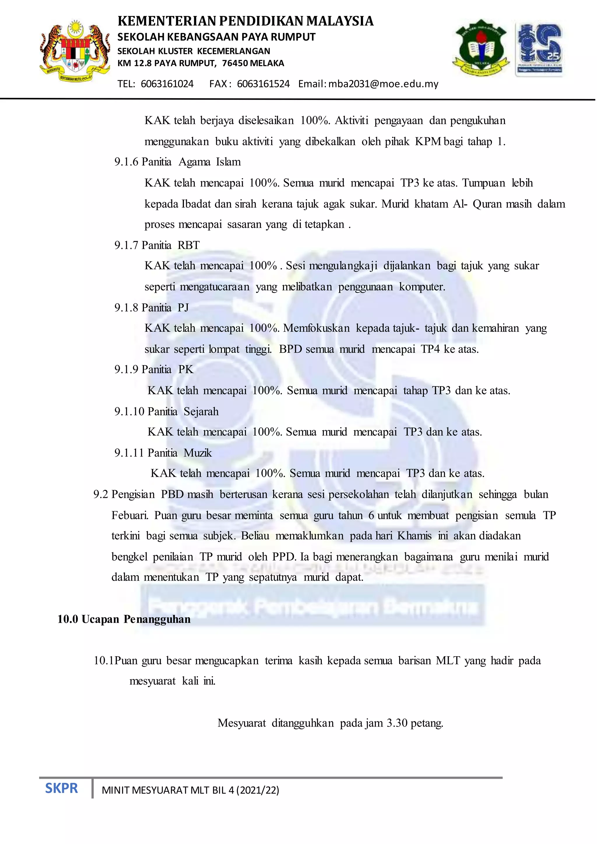 SKPR
KEMENTERIAN PENDIDIKAN MALAYSIA
SEKOLAH KEBANGSAAN PAYA RUMPUT
SEKOLAH KLUSTER KECEMERLANGAN
KM 12.8 PAYA RUMPUT, 76450 MELAKA
TEL: 6063161024 FAX: 6063161524 Email:mba2031@moe.edu.my
MINIT MESYUARAT MLT BIL 4 (2021/22)
KAK telah berjaya diselesaikan 100%. Aktiviti pengayaan dan pengukuhan
menggunakan buku aktiviti yang dibekalkan oleh pihak KPM bagi tahap 1.
9.1.6 Panitia Agama Islam
KAK telah mencapai 100%. Semua murid mencapai TP3 ke atas. Tumpuan lebih
kepada Ibadat dan sirah kerana tajuk agak sukar. Murid khatam Al- Quran masih dalam
proses mencapai sasaran yang di tetapkan .
9.1.7 Panitia RBT
KAK telah mencapai 100% . Sesi mengulangkaji dijalankan bagi tajuk yang sukar
seperti mengatucaraan yang melibatkan penggunaan komputer.
9.1.8 Panitia PJ
KAK telah mencapai 100%. Memfokuskan kepada tajuk- tajuk dan kemahiran yang
sukar seperti lompat tinggi. BPD semua murid mencapai TP4 ke atas.
9.1.9 Panitia PK
KAK telah mencapai 100%. Semua murid mencapai tahap TP3 dan ke atas.
9.1.10 Panitia Sejarah
KAK telah mencapai 100%. Semua murid mencapai TP3 dan ke atas.
9.1.11 Panitia Muzik
KAK telah mencapai 100%. Semua murid mencapai TP3 dan ke atas.
9.2 Pengisian PBD masih berterusan kerana sesi persekolahan telah dilanjutkan sehingga bulan
Febuari. Puan guru besar meminta semua guru tahun 6 untuk membuat pengisian semula TP
terkini bagi semua subjek. Beliau memaklumkan pada hari Khamis ini akan diadakan
bengkel penilaian TP murid oleh PPD. Ia bagi menerangkan bagaimana guru menilai murid
dalam menentukan TP yang sepatutnya murid dapat.
10.0 Ucapan Penangguhan
10.1Puan guru besar mengucapkan terima kasih kepada semua barisan MLT yang hadir pada
mesyuarat kali ini.
Mesyuarat ditangguhkan pada jam 3.30 petang.
 